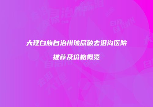 大理白族自治州玻尿酸去泪沟医院推荐及价格概览