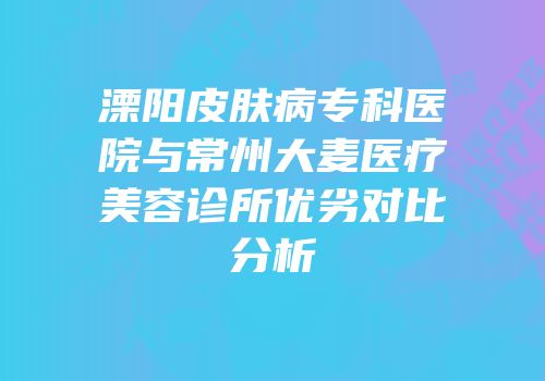 溧阳皮肤病专科医院与常州大麦医疗美容诊所优劣对比分析
