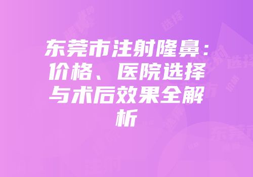 东莞市注射隆鼻：价格、医院选择与术后效果全解析