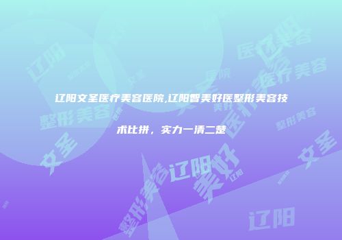 辽阳文圣医疗美容医院,辽阳智美好医整形美容技术比拼，实力一清二楚