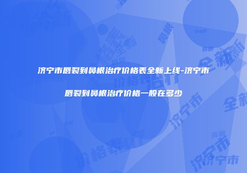 济宁市唇裂到鼻根治疗价格表全新上线-济宁市唇裂到鼻根治疗价格一般在多少