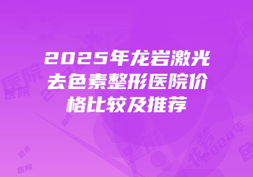 2025年龙岩激光去色素整形医院价格比较及推荐