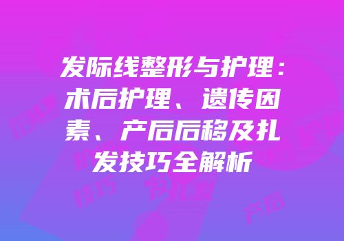 发际线整形与护理：术后护理、遗传因素、产后后移及扎发技巧全解析