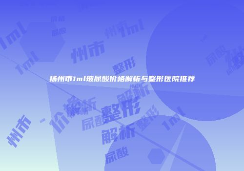 扬州市1ml玻尿酸价格解析与整形医院推荐