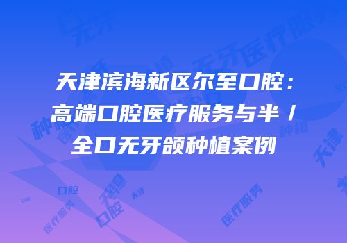 天津滨海新区尔至口腔：高端口腔医疗服务与半／全口无牙颌种植案例