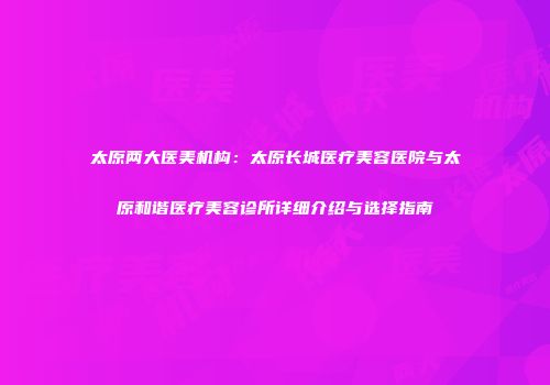 太原两大医美机构：太原长城医疗美容医院与太原和谐医疗美容诊所详细介绍与选择指南