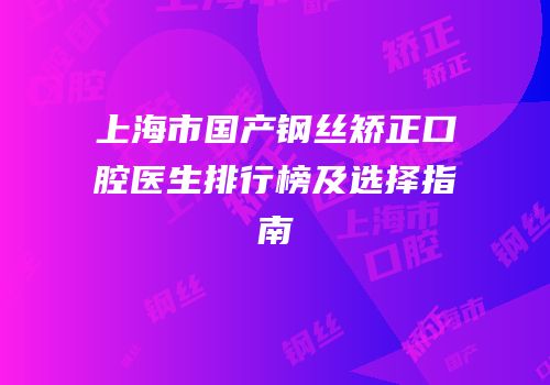 上海市国产钢丝矫正口腔医生排行榜及选择指南