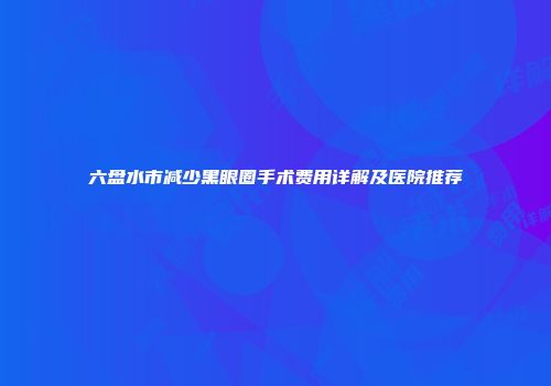 六盘水市减少黑眼圈手术费用详解及医院推荐