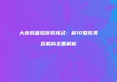 大连鹅蛋脸医院排名：前10整形美容机构全面解析