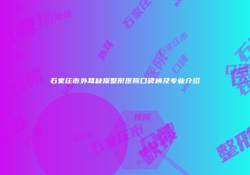石家庄市外耳缺损整形医院口碑榜及专业介绍