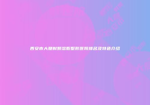 西安市大腿射频溶脂整形医院排名及特色介绍