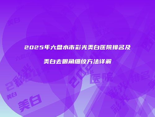 2025年六盘水市彩光美白医院排名及美白去眼角细纹方法详解
