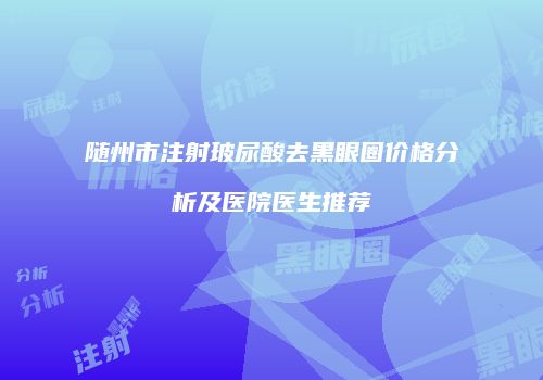 随州市注射玻尿酸去黑眼圈价格分析及医院医生推荐