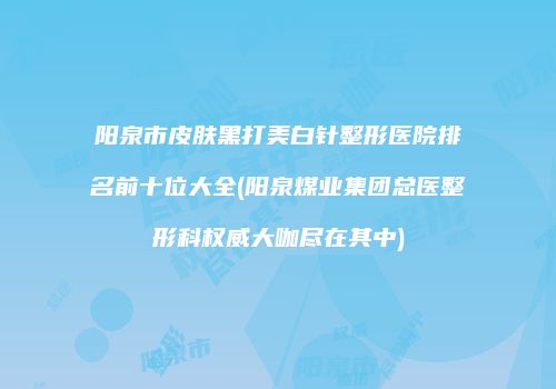 阳泉市皮肤黑打美白针整形医院排名前十位大全(阳泉煤业集团总医整形科权威大咖尽在其中)
