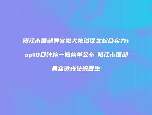 阳江市面部美容激光祛斑医生综合实力top10口碑榜一览榜单公布-阳江市面部美容激光祛斑医生