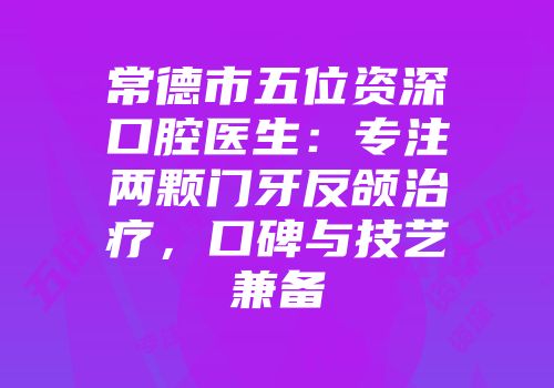 常德市五位资深口腔医生：专注两颗门牙反颌治疗，口碑与技艺兼备