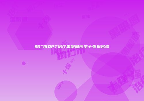 铜仁市OPT治疗黑眼圈医生十强排名榜
