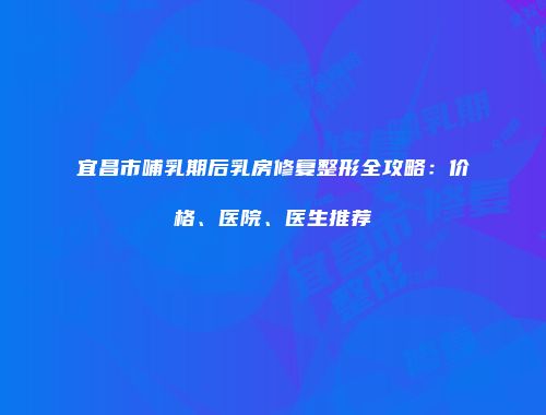 宜昌市哺乳期后乳房修复整形全攻略：价格、医院、医生推荐