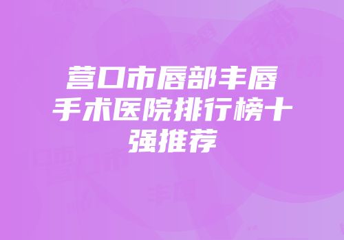 营口市唇部丰唇手术医院排行榜十强推荐