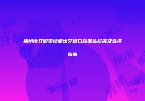 扬州市牙龈萎缩露出牙槽口腔医生排名及选择指南
