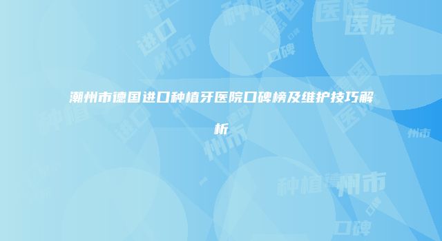 潮州市德国进口种植牙医院口碑榜及维护技巧解析