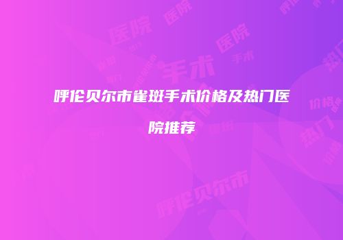 呼伦贝尔市雀斑手术价格及热门医院推荐