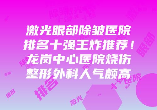 激光眼部除皱医院排名十强王炸推荐！龙岗中心医院烧伤整形外科人气颇高