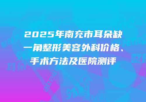 2025年南充市耳朵缺一角整形美容外科价格、手术方法及医院测评