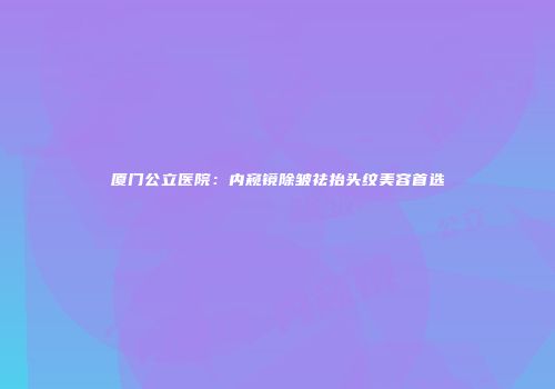 厦门公立医院：内窥镜除皱祛抬头纹美容首选