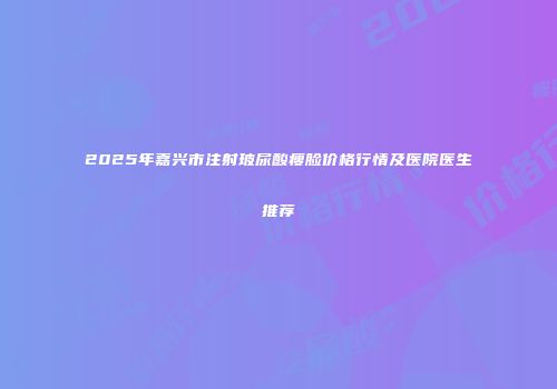 2025年嘉兴市注射玻尿酸瘦脸价格行情及医院医生推荐