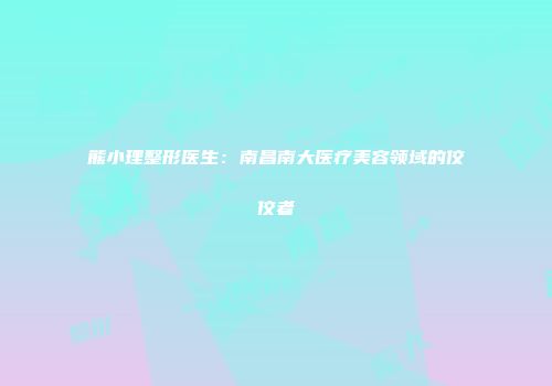 熊小理整形医生：南昌南大医疗美容领域的佼佼者