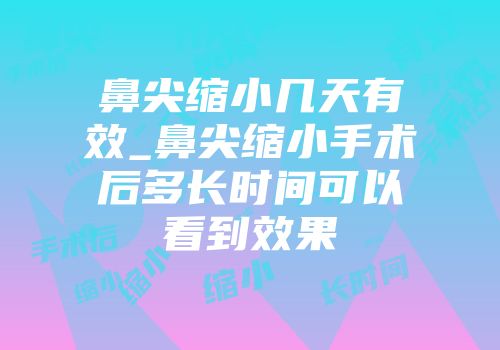 鼻尖缩小几天有效_鼻尖缩小手术后多长时间可以看到效果