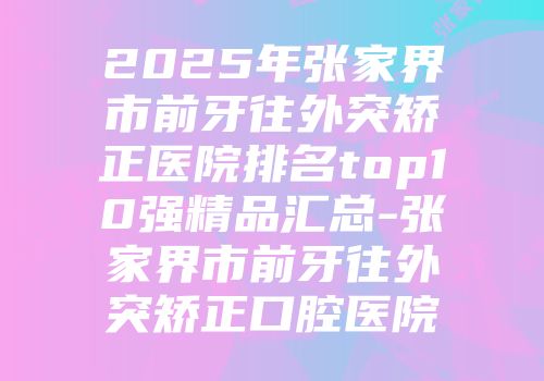 2025年张家界市前牙往外突矫正医院排名top10强精品汇总-张家界市前牙往外突矫正口腔医院