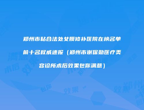 郑州市粘合法处女膜修补医院在榜名单前十名权威速报（郑州市谢保勋医疗美容诊所术后效果包你满意）