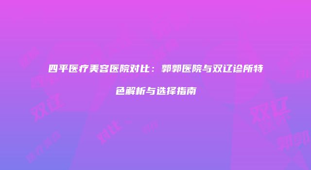 四平医疗美容医院对比：郭郭医院与双辽诊所特色解析与选择指南