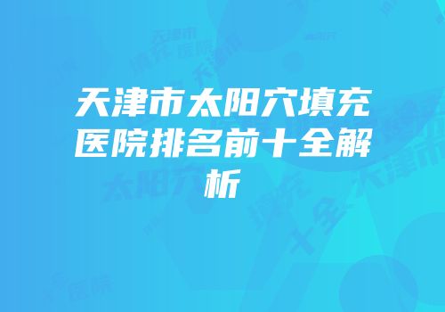 天津市太阳穴填充医院排名前十全解析