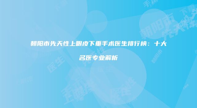 朝阳市先天性上眼皮下垂手术医生排行榜：十大名医专业解析