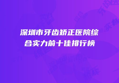 深圳市牙齿矫正医院综合实力前十佳排行榜
