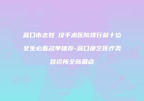 营口市去妊姃纹手术医院排行前十位女生必看名单推荐-营口康艺医疗美容诊所全新盘点