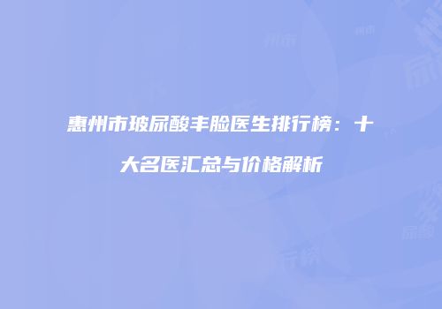 惠州市玻尿酸丰脸医生排行榜：十大名医汇总与价格解析