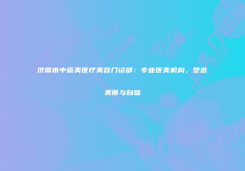 济南市中蓓美医疗美容门诊部：专业医美机构，塑造美丽与自信