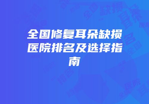 全国修复耳朵缺损医院排名及选择指南