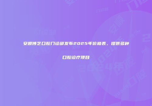 安顺博艺口腔门诊部发布2025年价格表，提供多种口腔诊疗项目