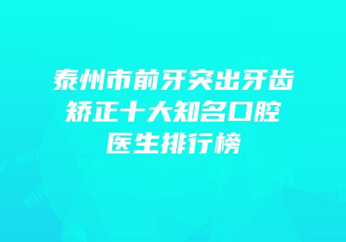泰州市前牙突出牙齿矫正十大知名口腔医生排行榜