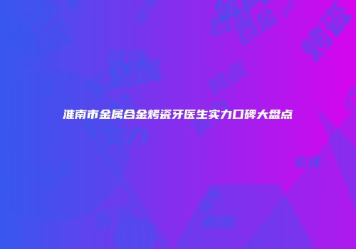 淮南市金属合金烤瓷牙医生实力口碑大盘点
