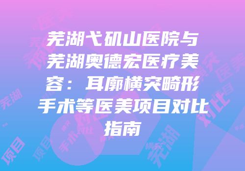 芜湖弋矶山医院与芜湖奥德宏医疗美容：耳廓横突畸形手术等医美项目对比指南