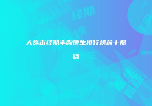 大连市经期丰胸医生排行榜前十揭晓