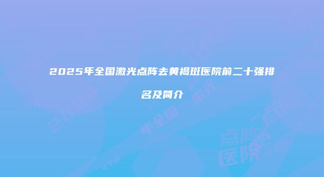 2025年全国激光点阵去黄褐斑医院前二十强排名及简介