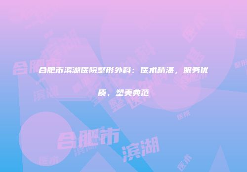 合肥市滨湖医院整形外科：医术精湛，服务优质，塑美典范
