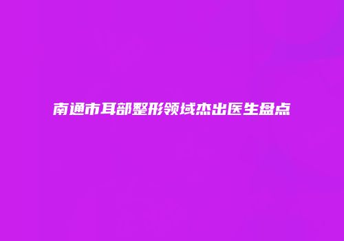 南通市耳部整形领域杰出医生盘点
